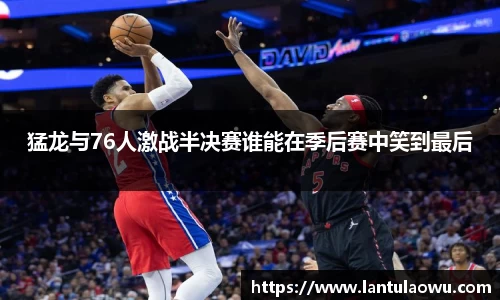 猛龙与76人激战半决赛谁能在季后赛中笑到最后